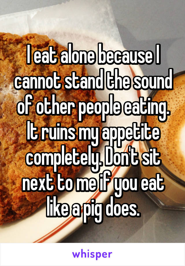 I eat alone because I cannot stand the sound of other people eating. It ruins my appetite completely. Don't sit next to me if you eat like a pig does.