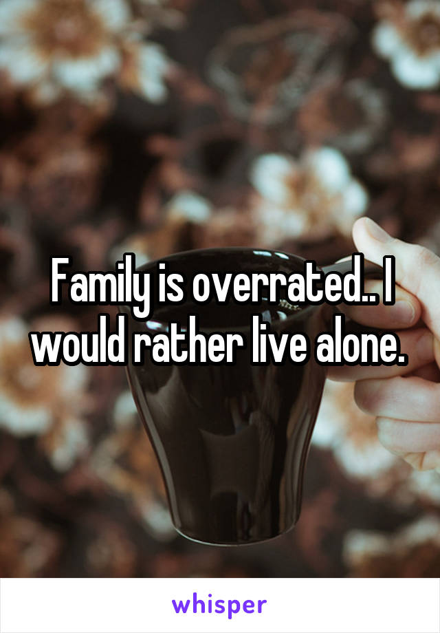 Family is overrated.. I would rather live alone. 