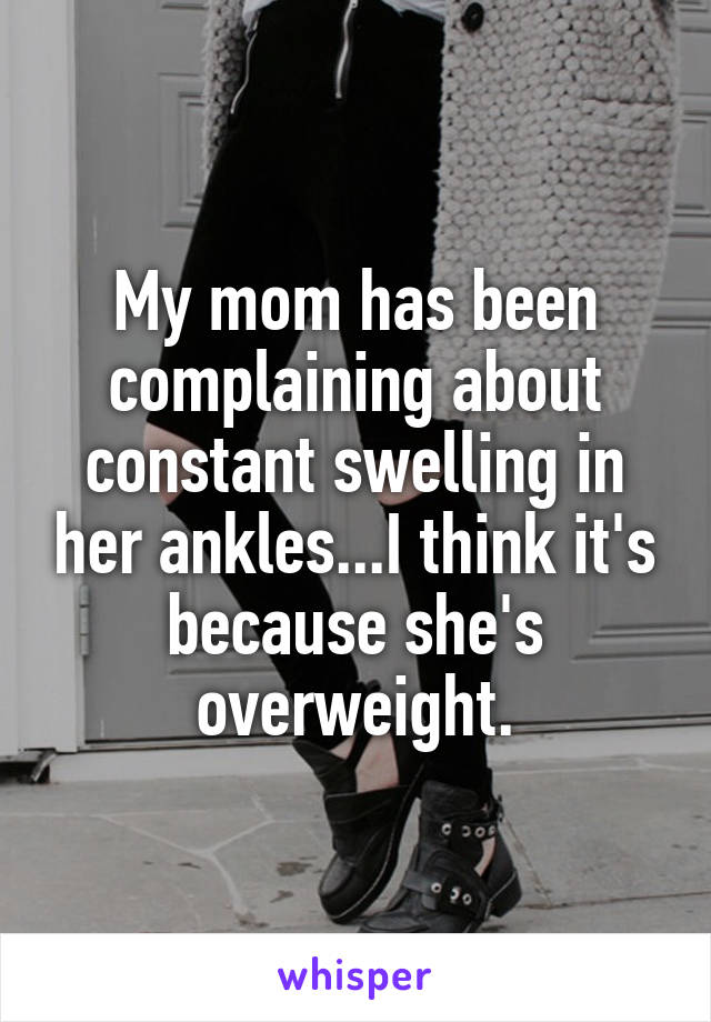 My mom has been complaining about constant swelling in her ankles...I think it's because she's overweight.