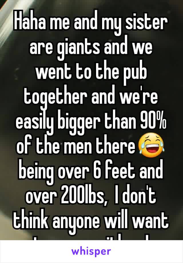 Haha me and my sister are giants and we went to the pub together and we're easily bigger than 90% of the men there😂 being over 6 feet and over 200lbs,  I don't think anyone will want to mess with us!