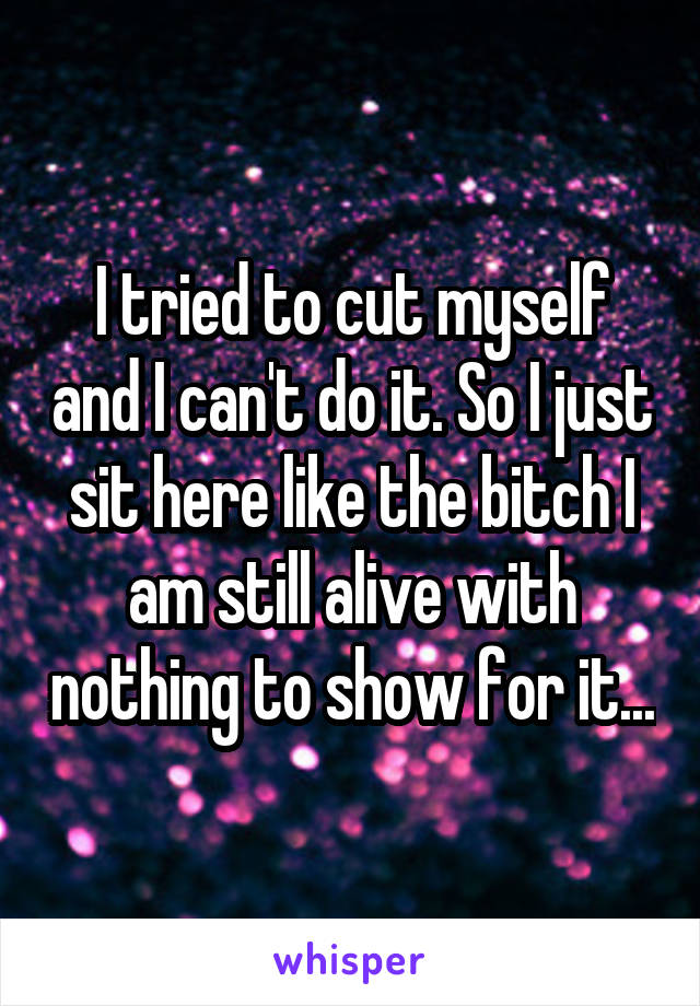 I tried to cut myself and I can't do it. So I just sit here like the bitch I am still alive with nothing to show for it...