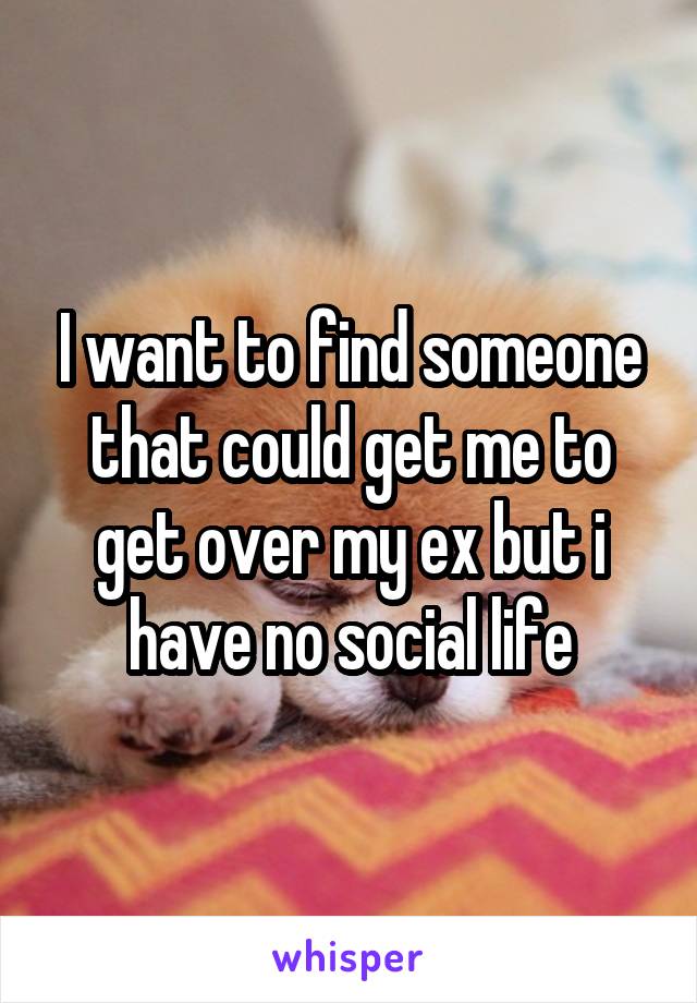 I want to find someone that could get me to get over my ex but i have no social life