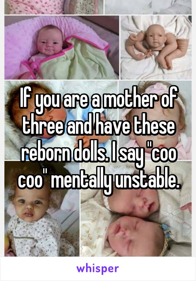 If you are a mother of three and have these reborn dolls. I say "coo coo" mentally unstable.