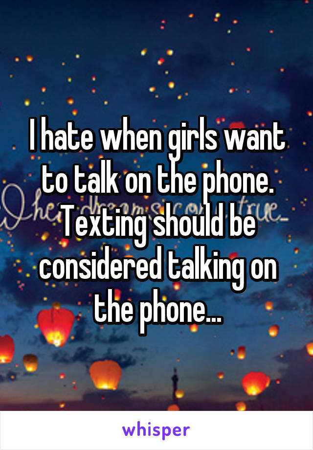 I hate when girls want to talk on the phone. Texting should be considered talking on the phone...