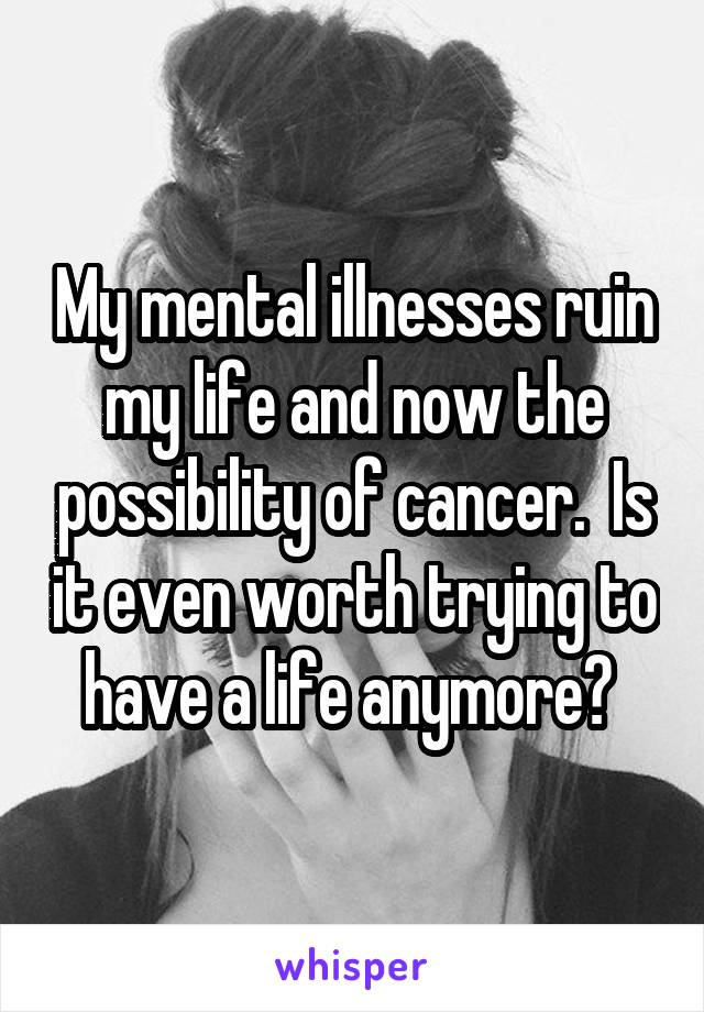 My mental illnesses ruin my life and now the possibility of cancer.  Is it even worth trying to have a life anymore? 