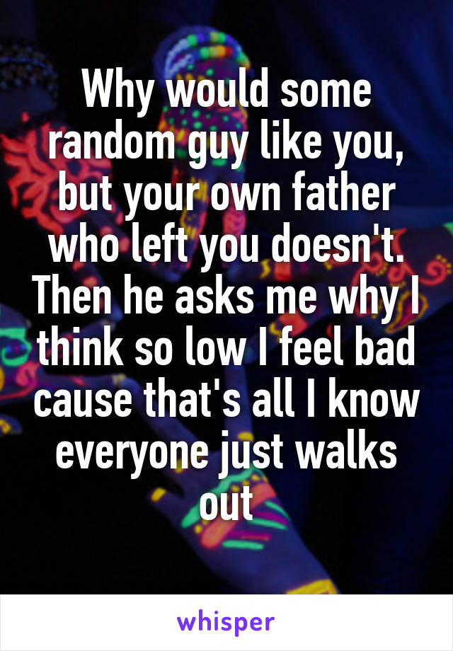 Why would some random guy like you, but your own father who left you doesn't. Then he asks me why I think so low I feel bad cause that's all I know everyone just walks out
