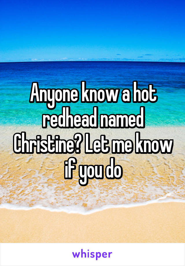 Anyone know a hot redhead named Christine? Let me know if you do