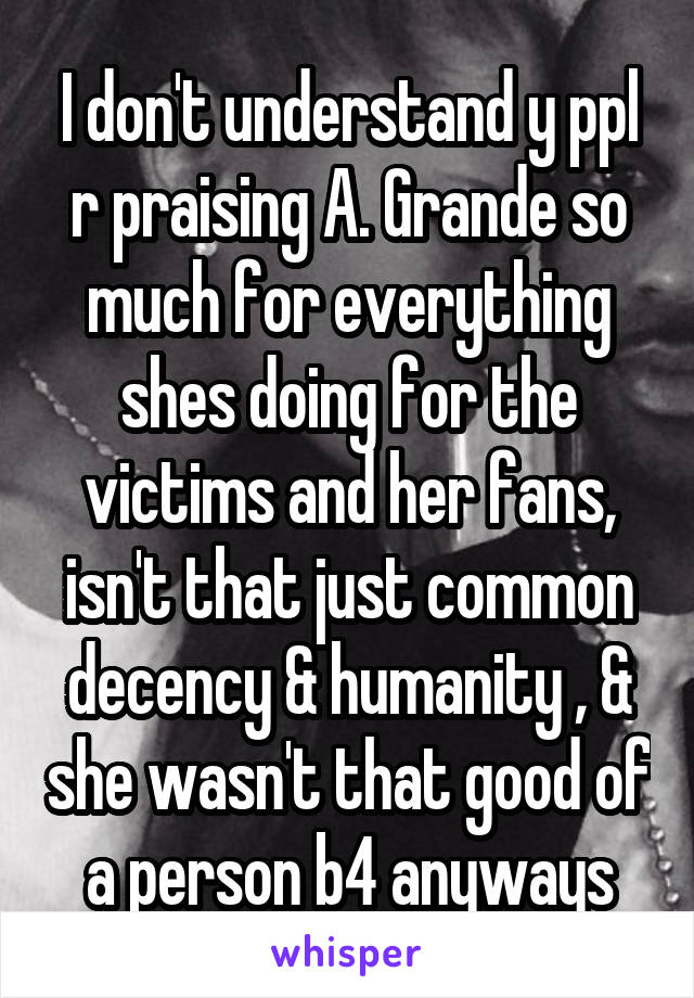 I don't understand y ppl r praising A. Grande so much for everything shes doing for the victims and her fans, isn't that just common decency & humanity , & she wasn't that good of a person b4 anyways