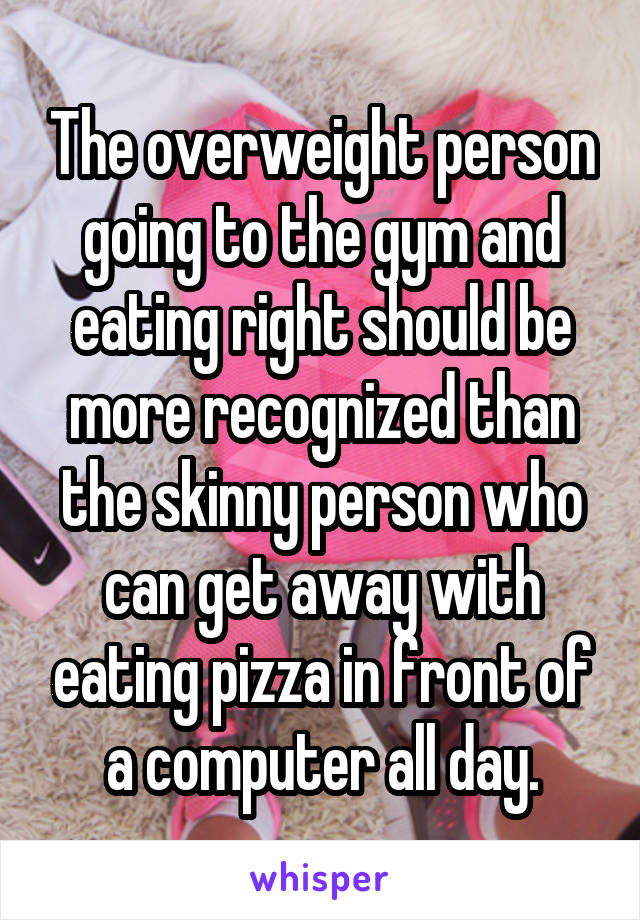 The overweight person going to the gym and eating right should be more recognized than the skinny person who can get away with eating pizza in front of a computer all day.