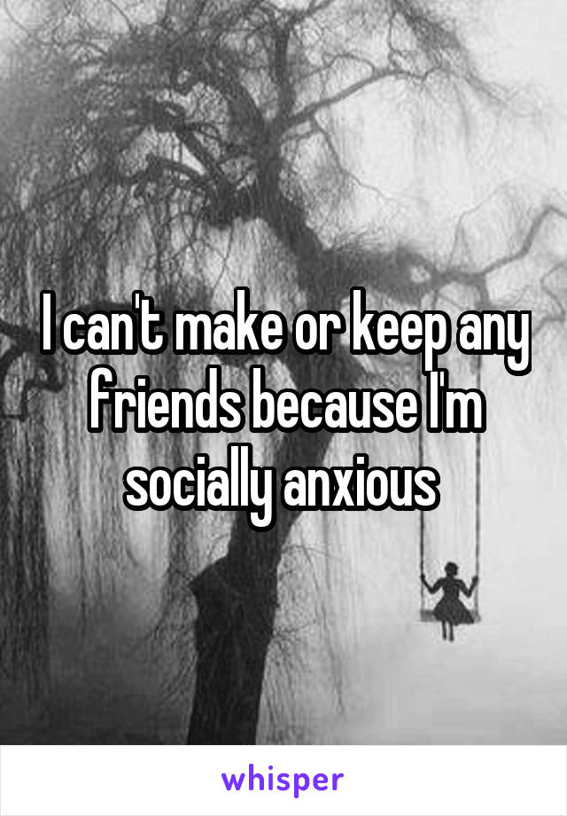 I can't make or keep any friends because I'm socially anxious 