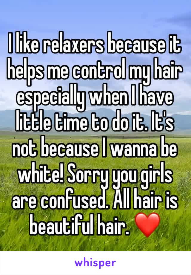 I like relaxers because it helps me control my hair especially when I have little time to do it. It's not because I wanna be white! Sorry you girls are confused. All hair is beautiful hair. ❤️