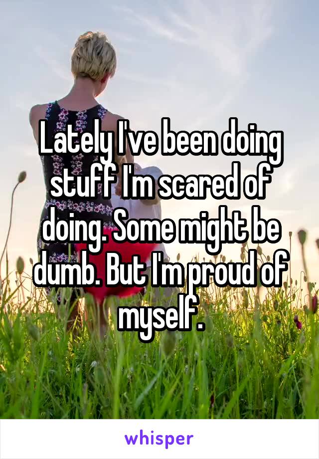 Lately I've been doing stuff I'm scared of doing. Some might be dumb. But I'm proud of myself.