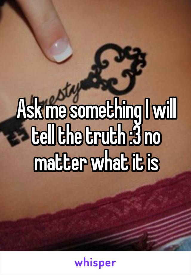 Ask me something I will tell the truth :3 no matter what it is