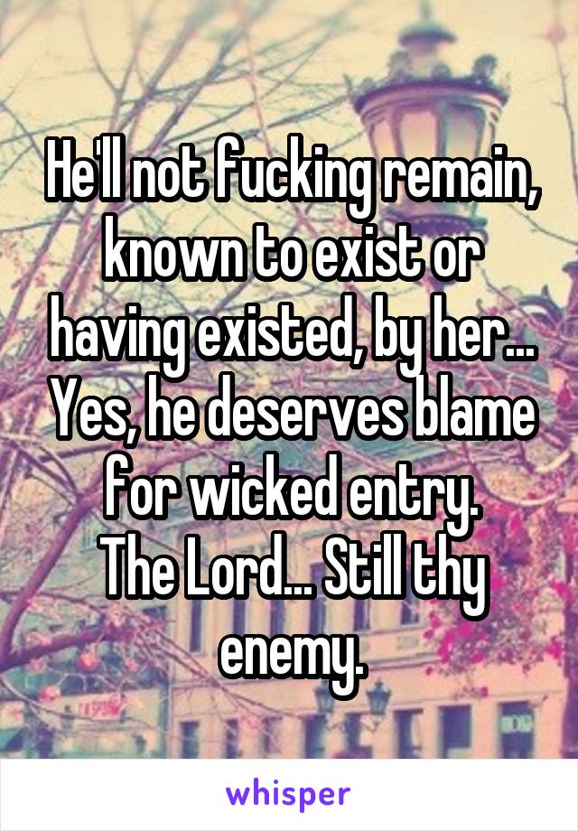 He'll not fucking remain, known to exist or having existed, by her... Yes, he deserves blame for wicked entry.
The Lord... Still thy enemy.