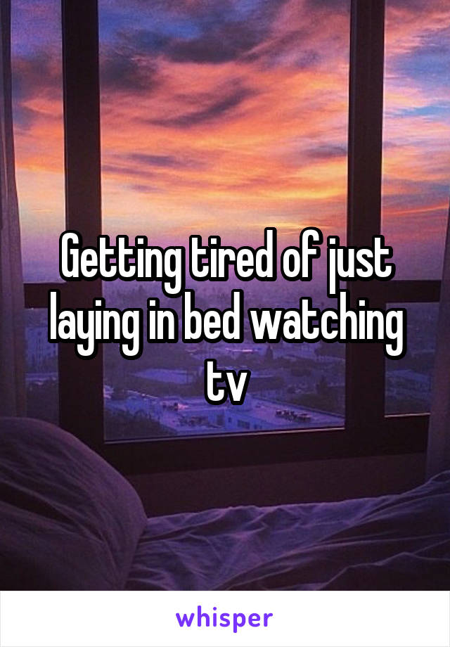 Getting tired of just laying in bed watching tv