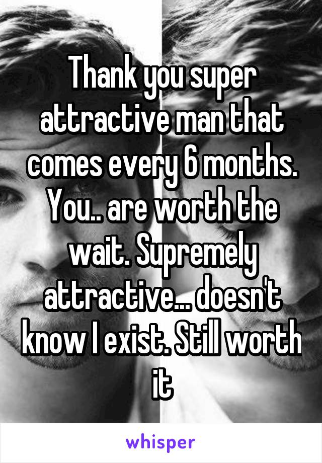 Thank you super attractive man that comes every 6 months. You.. are worth the wait. Supremely attractive... doesn't know I exist. Still worth it