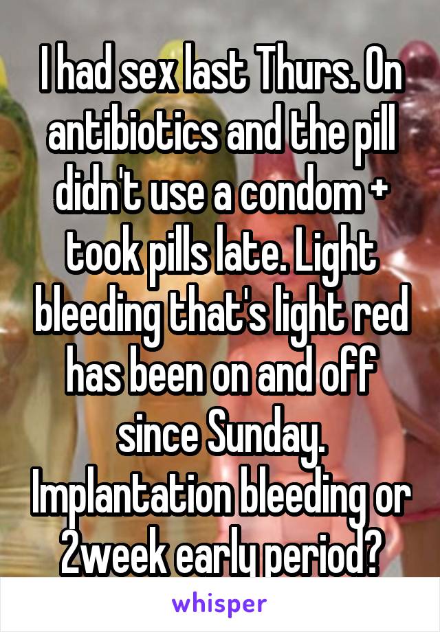 I had sex last Thurs. On antibiotics and the pill didn't use a condom + took pills late. Light bleeding that's light red has been on and off since Sunday. Implantation bleeding or 2week early period?