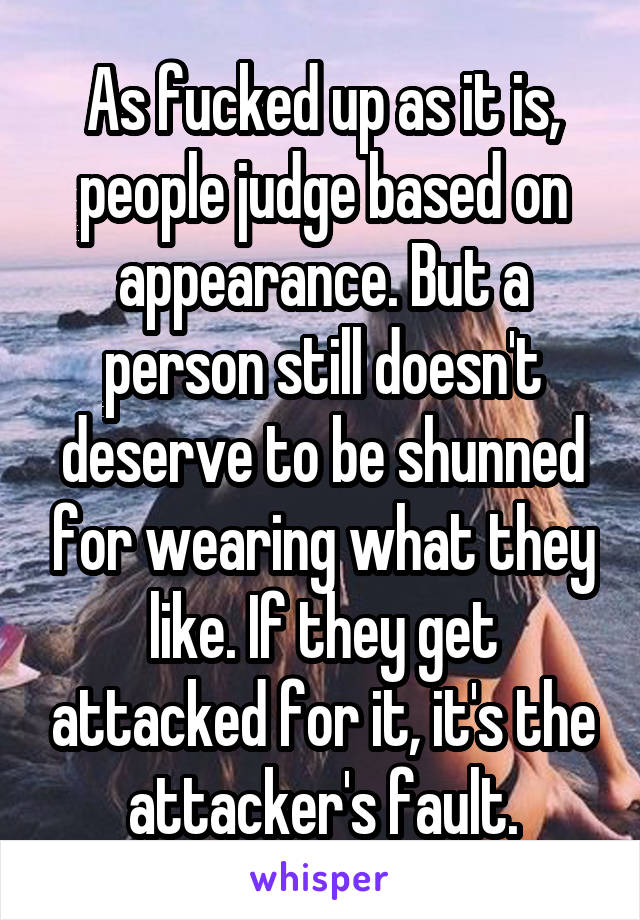 As fucked up as it is, people judge based on appearance. But a person still doesn't deserve to be shunned for wearing what they like. If they get attacked for it, it's the attacker's fault.