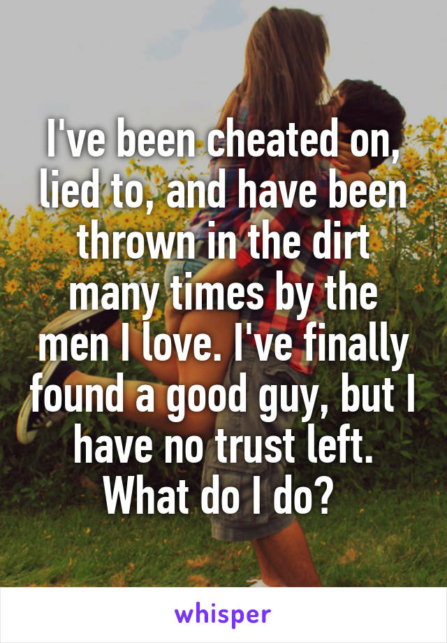 I've been cheated on, lied to, and have been thrown in the dirt many times by the men I love. I've finally found a good guy, but I have no trust left. What do I do? 