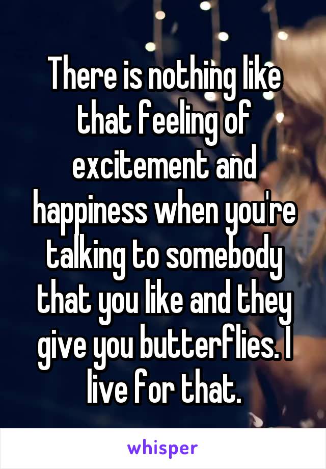 There is nothing like that feeling of excitement and happiness when you're talking to somebody that you like and they give you butterflies. I live for that.