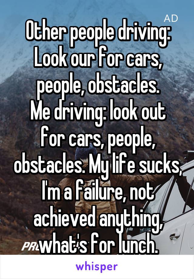 Other people driving: Look our for cars, people, obstacles.
Me driving: look out for cars, people, obstacles. My life sucks, I'm a failure, not achieved anything, what's for lunch.