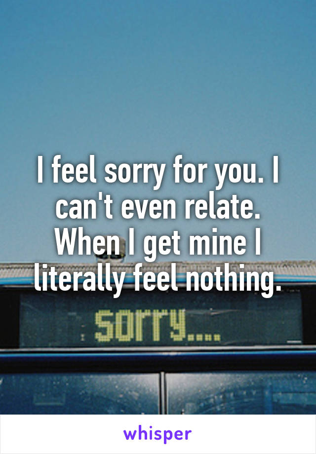 I feel sorry for you. I can't even relate. When I get mine I literally feel nothing.