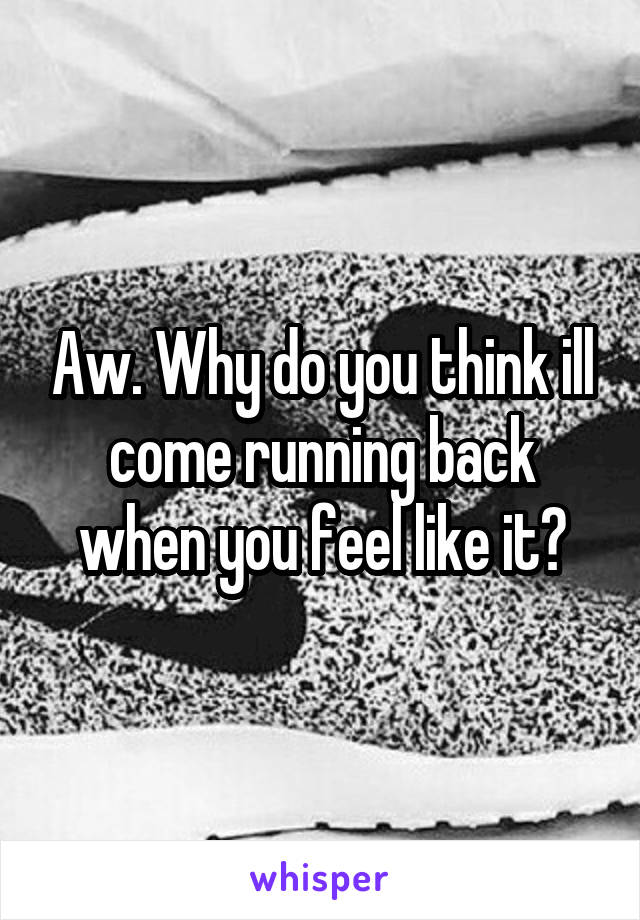 Aw. Why do you think ill come running back when you feel like it?