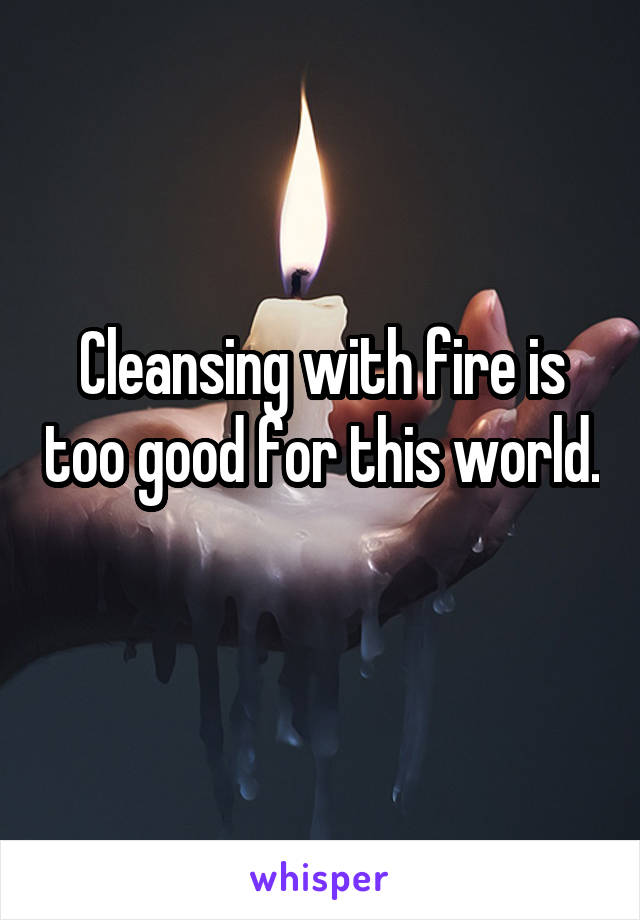 Cleansing with fire is too good for this world. 