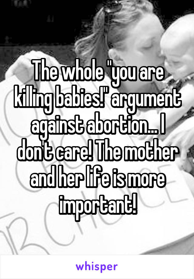 The whole "you are killing babies!" argument against abortion... I don't care! The mother and her life is more important!