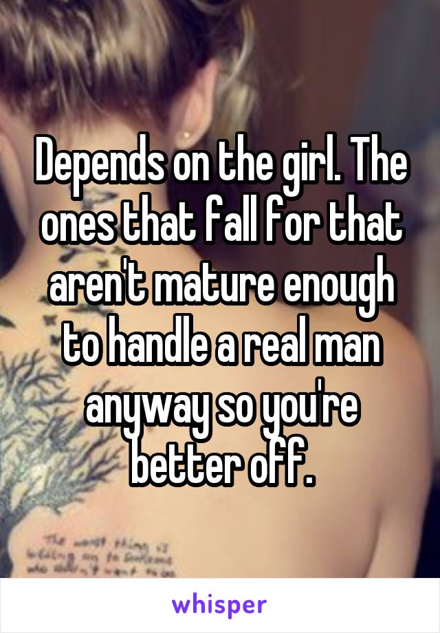 Depends on the girl. The ones that fall for that aren't mature enough to handle a real man anyway so you're better off.