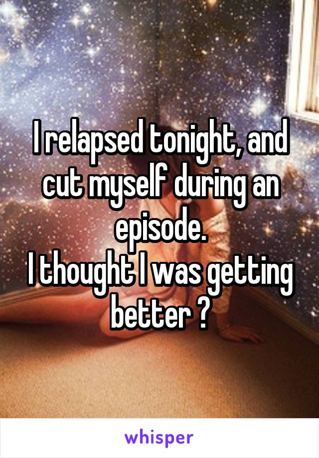 I relapsed tonight, and cut myself during an episode.
I thought I was getting better 😢