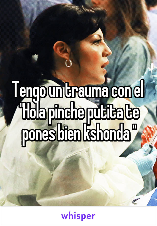 Tengo un trauma con el 
"Hola pinche putita te pones bien kshonda "