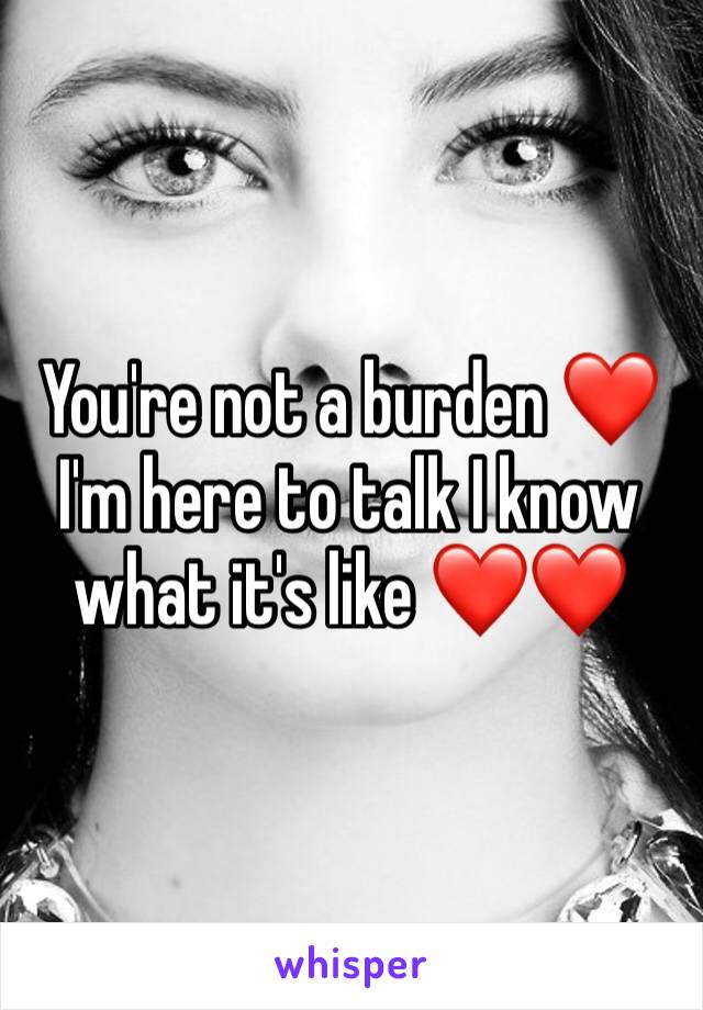 You're not a burden ❤️ I'm here to talk I know what it's like ❤️❤️