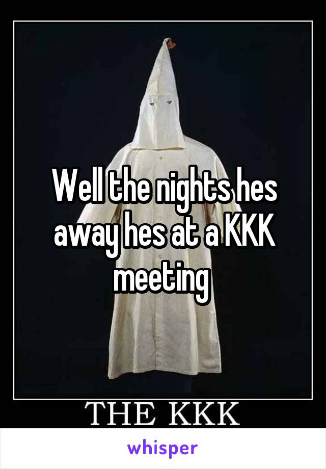 Well the nights hes away hes at a KKK meeting 