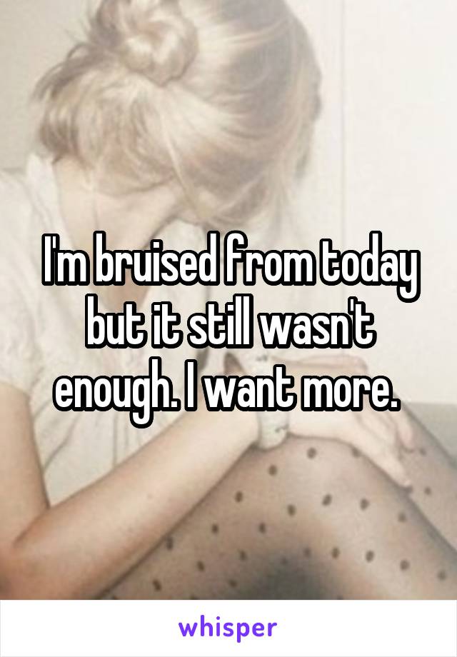 I'm bruised from today but it still wasn't enough. I want more. 