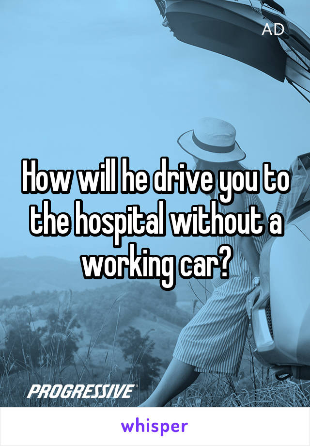 How will he drive you to the hospital without a working car?