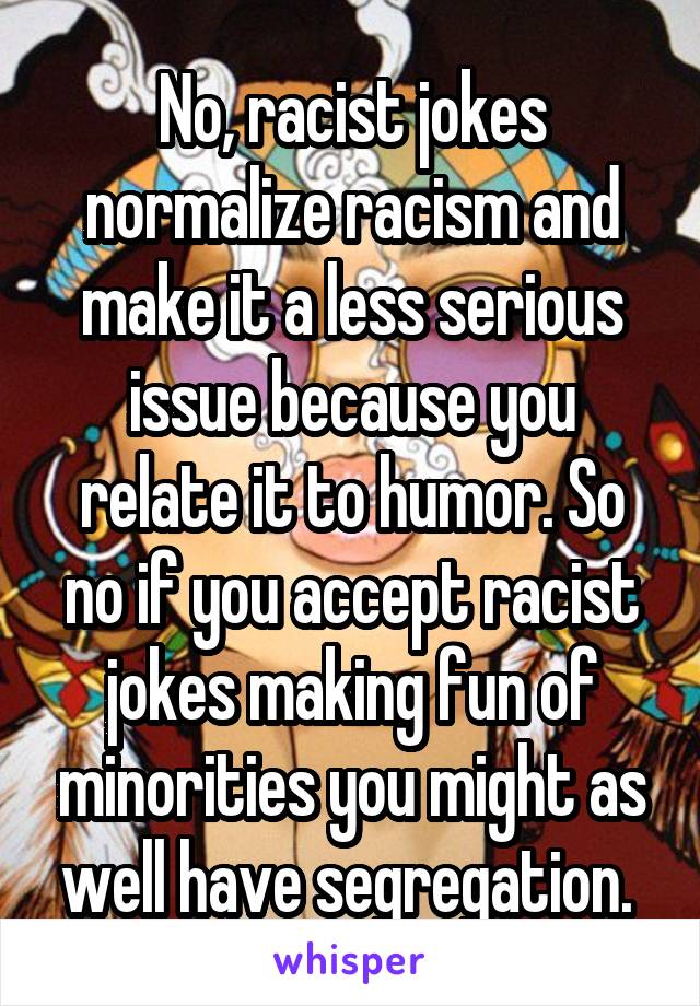 No, racist jokes normalize racism and make it a less serious issue because you relate it to humor. So no if you accept racist jokes making fun of minorities you might as well have segregation. 