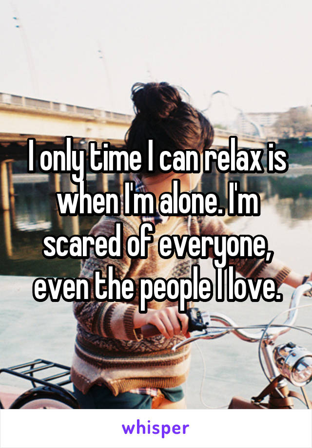 I only time I can relax is when I'm alone. I'm scared of everyone, even the people I love.