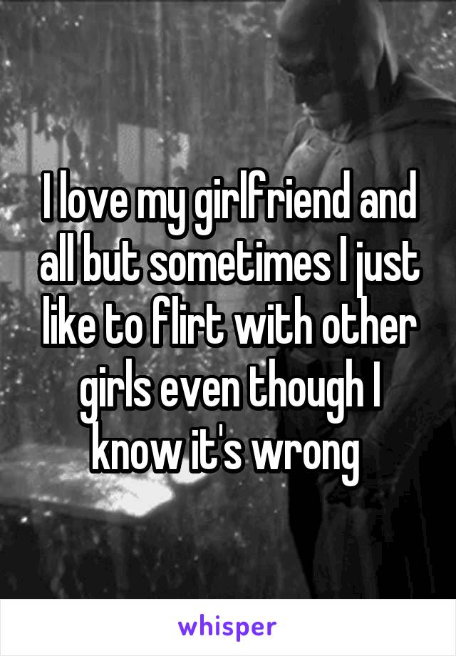 I love my girlfriend and all but sometimes I just like to flirt with other girls even though I know it's wrong 