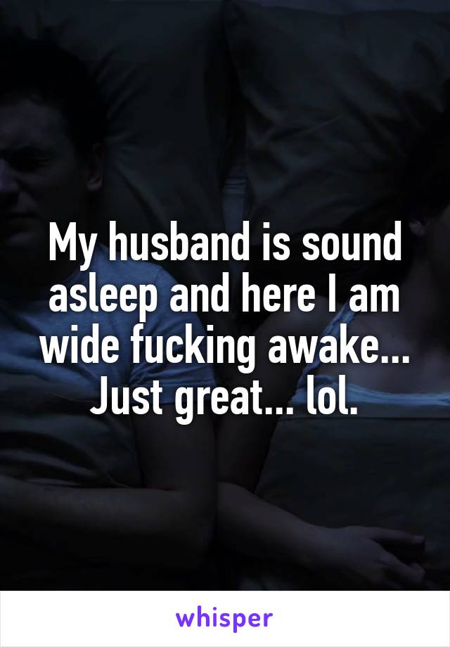 My husband is sound asleep and here I am wide fucking awake... Just great... lol.