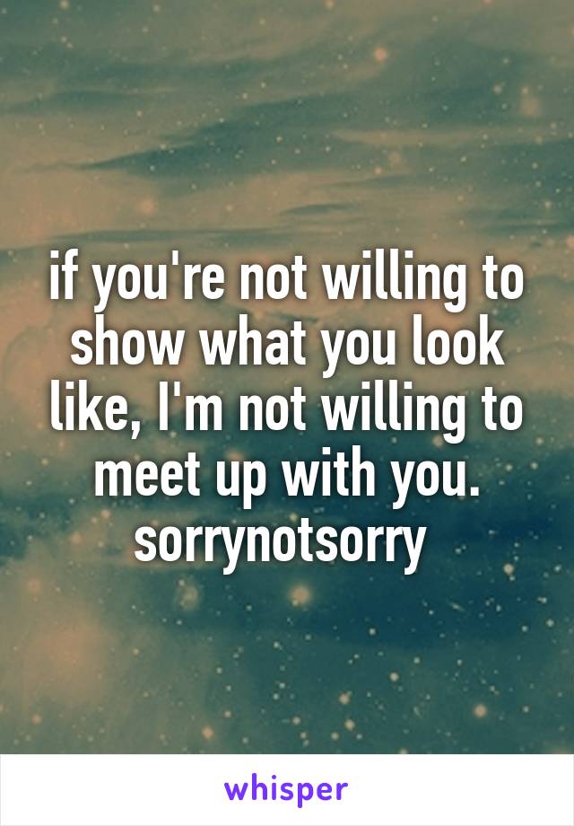 if you're not willing to show what you look like, I'm not willing to meet up with you. sorrynotsorry 