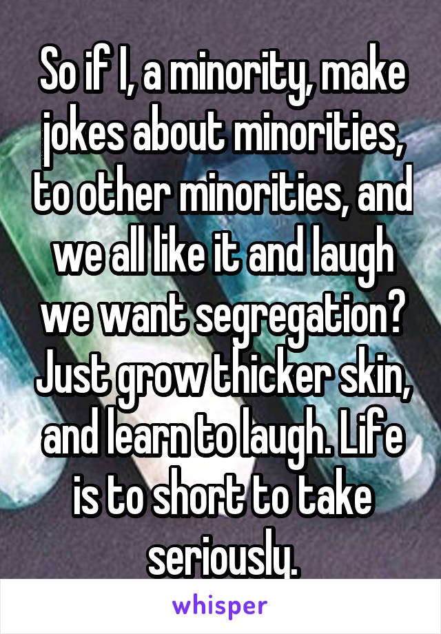 So if I, a minority, make jokes about minorities, to other minorities, and we all like it and laugh we want segregation? Just grow thicker skin, and learn to laugh. Life is to short to take seriously.