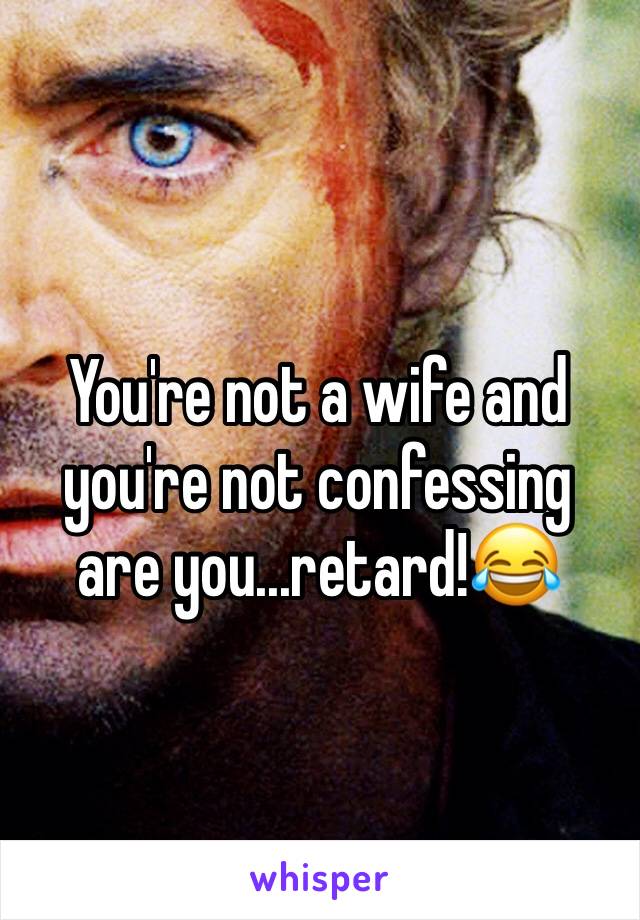 You're not a wife and you're not confessing are you...retard!😂