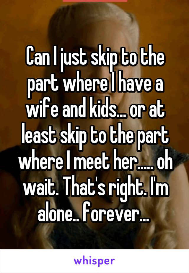 Can I just skip to the part where I have a wife and kids... or at least skip to the part where I meet her..... oh wait. That's right. I'm alone.. forever... 