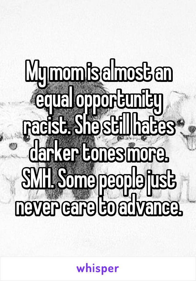 My mom is almost an equal opportunity racist. She still hates darker tones more. SMH. Some people just never care to advance.