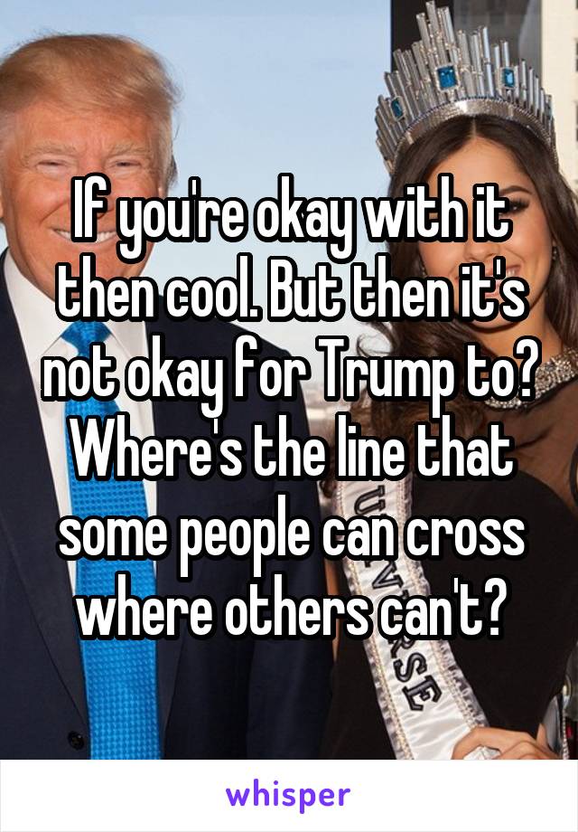 If you're okay with it then cool. But then it's not okay for Trump to? Where's the line that some people can cross where others can't?