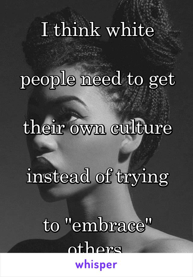 I think white

people need to get

their own culture

instead of trying

to "embrace"
others.