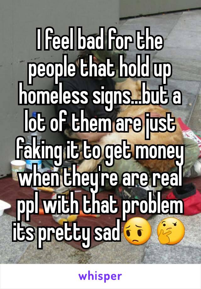 I feel bad for the people that hold up homeless signs...but a lot of them are just faking it to get money when they're are real ppl with that problem  its pretty sad😔🤔