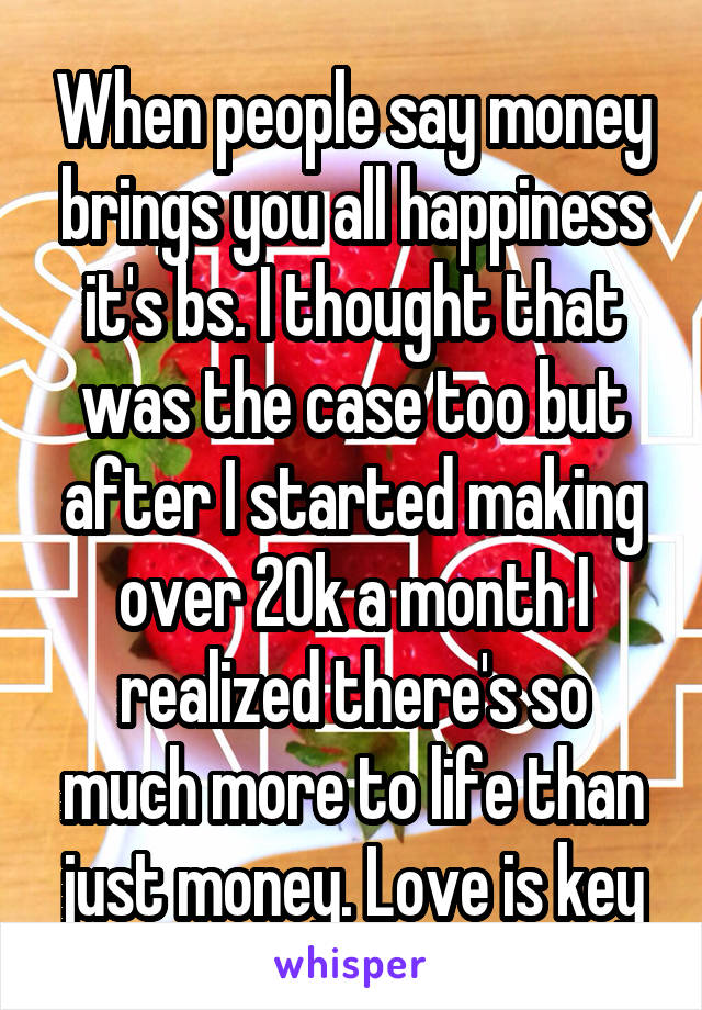 When people say money brings you all happiness it's bs. I thought that was the case too but after I started making over 20k a month I realized there's so much more to life than just money. Love is key