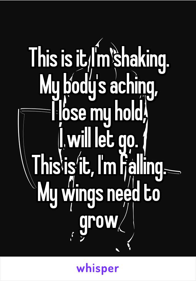 This is it I'm shaking.
My body's aching,
I lose my hold,
I will let go.
This is it, I'm falling.
My wings need to grow